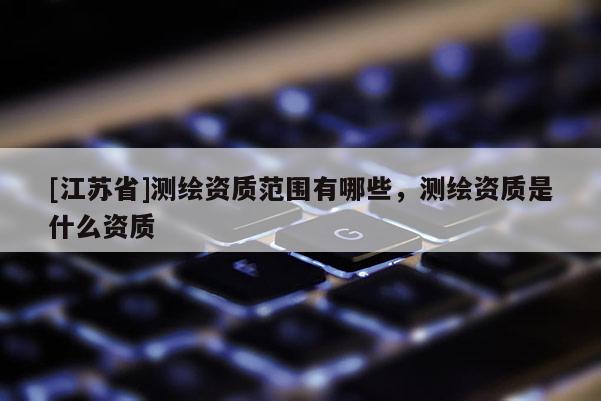 [江蘇省]測繪資質范圍有哪些，測繪資質是什么資質