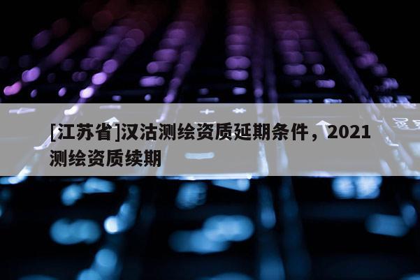 [江蘇省]漢沽測繪資質(zhì)延期條件，2021測繪資質(zhì)續(xù)期