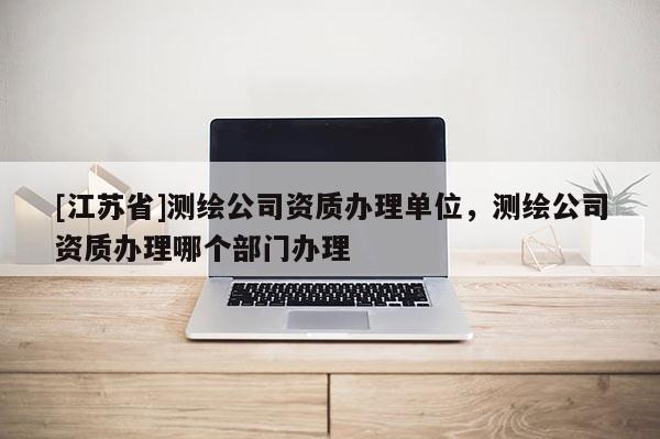 [江蘇省]測繪公司資質辦理單位，測繪公司資質辦理哪個部門辦理