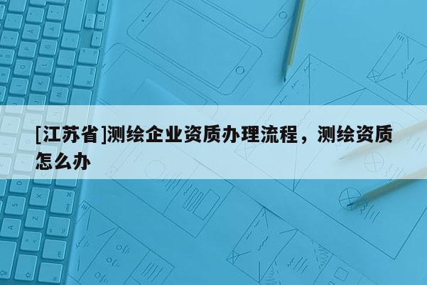 [江蘇省]測繪企業資質辦理流程，測繪資質怎么辦