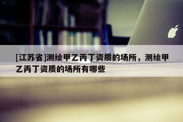 [江蘇省]測繪甲乙丙丁資質的場所，測繪甲乙丙丁資質的場所有哪些