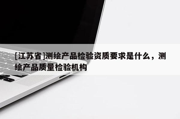 [江蘇省]測繪產(chǎn)品檢驗資質(zhì)要求是什么，測繪產(chǎn)品質(zhì)量檢驗機構(gòu)