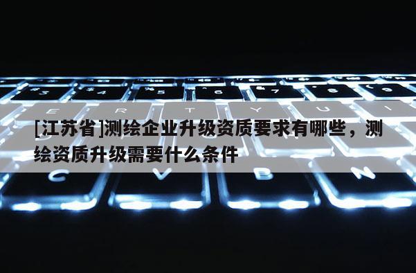 [江蘇省]測繪企業升級資質要求有哪些，測繪資質升級需要什么條件