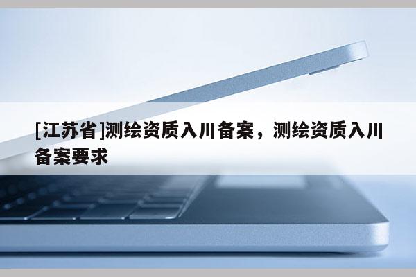 [江蘇省]測繪資質入川備案，測繪資質入川備案要求