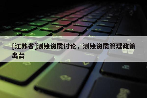 [江蘇省]測繪資質討論，測繪資質管理政策出臺
