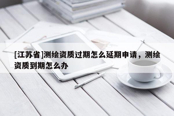 [江蘇省]測繪資質過期怎么延期申請，測繪資質到期怎么辦
