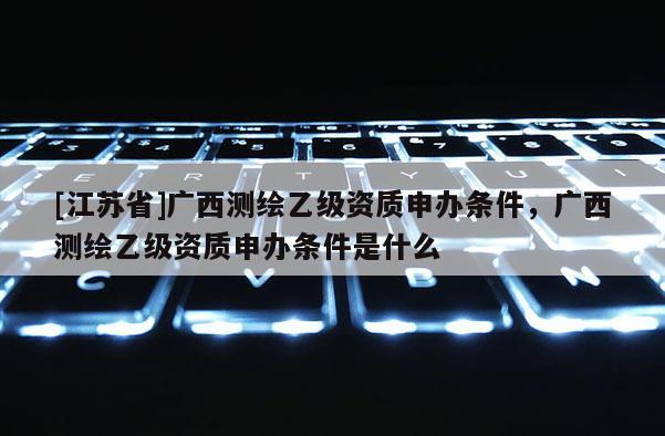 [江蘇省]廣西測(cè)繪乙級(jí)資質(zhì)申辦條件，廣西測(cè)繪乙級(jí)資質(zhì)申辦條件是什么