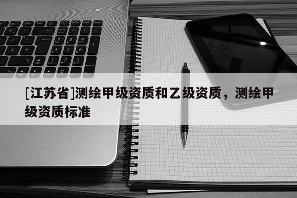 [江蘇省]測繪甲級資質(zhì)和乙級資質(zhì)，測繪甲級資質(zhì)標(biāo)準(zhǔn)