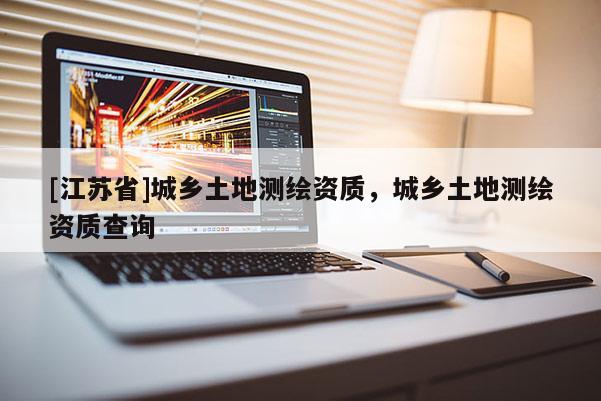 [江蘇省]城鄉(xiāng)土地測繪資質，城鄉(xiāng)土地測繪資質查詢