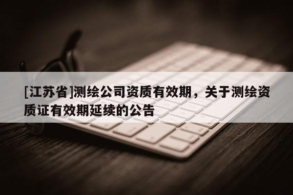 [江蘇省]測(cè)繪公司資質(zhì)有效期，關(guān)于測(cè)繪資質(zhì)證有效期延續(xù)的公告