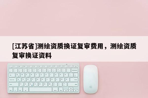 [江蘇省]測繪資質換證復審費用，測繪資質復審換證資料