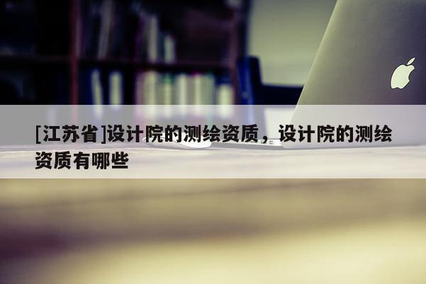 [江蘇省]設(shè)計(jì)院的測繪資質(zhì)，設(shè)計(jì)院的測繪資質(zhì)有哪些