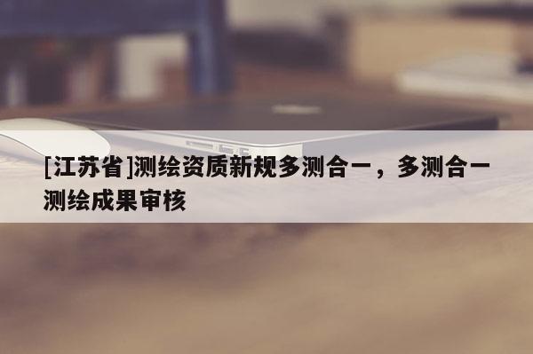 [江蘇省]測(cè)繪資質(zhì)新規(guī)多測(cè)合一，多測(cè)合一測(cè)繪成果審核