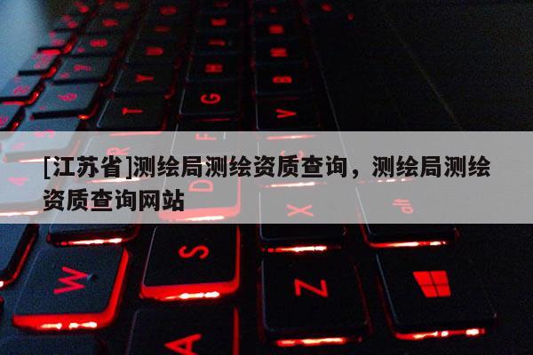 [江蘇省]測繪局測繪資質(zhì)查詢，測繪局測繪資質(zhì)查詢網(wǎng)站