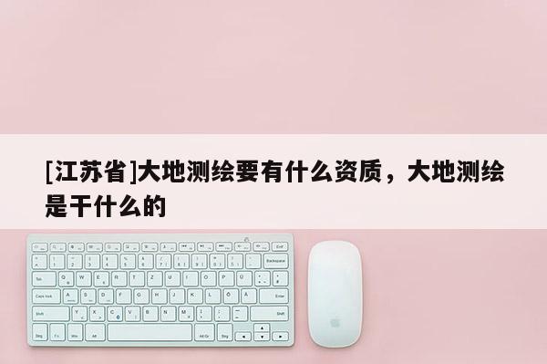 [江蘇省]大地測繪要有什么資質(zhì)，大地測繪是干什么的