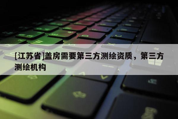 [江蘇省]蓋房需要第三方測繪資質(zhì)，第三方測繪機構(gòu)