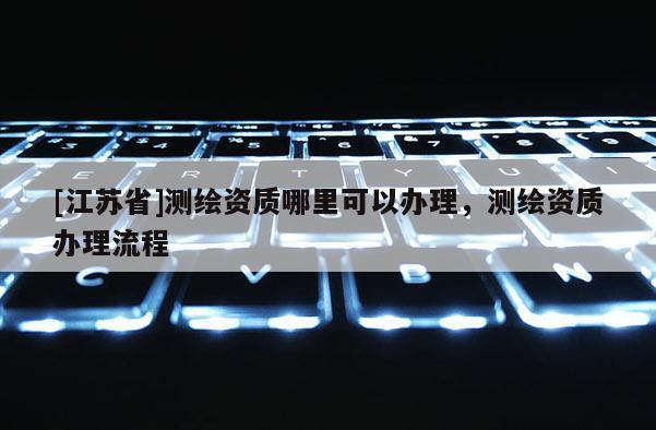 [江蘇省]測繪資質哪里可以辦理，測繪資質辦理流程