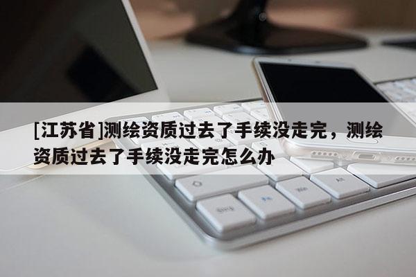 [江蘇省]測繪資質過去了手續沒走完，測繪資質過去了手續沒走完怎么辦