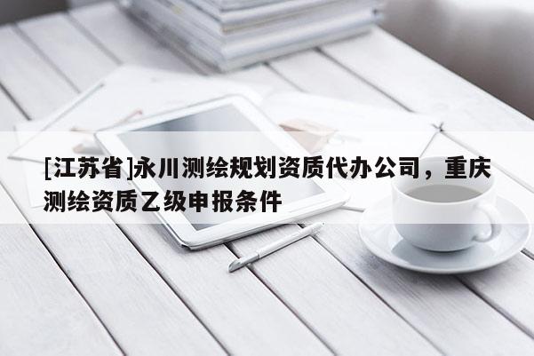 [江蘇省]永川測繪規劃資質代辦公司，重慶測繪資質乙級申報條件