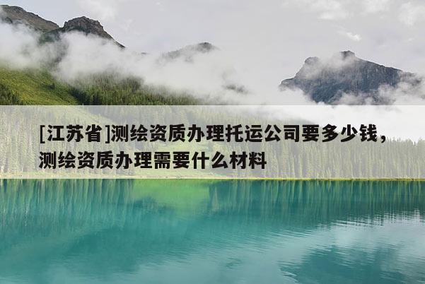 [江蘇省]測繪資質辦理托運公司要多少錢，測繪資質辦理需要什么材料