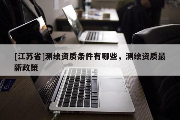 [江蘇省]測繪資質(zhì)條件有哪些，測繪資質(zhì)最新政策
