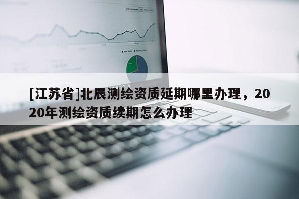 [江蘇省]北辰測繪資質(zhì)延期哪里辦理，2020年測繪資質(zhì)續(xù)期怎么辦理