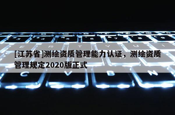 [江蘇省]測(cè)繪資質(zhì)管理能力認(rèn)證，測(cè)繪資質(zhì)管理規(guī)定2020版正式