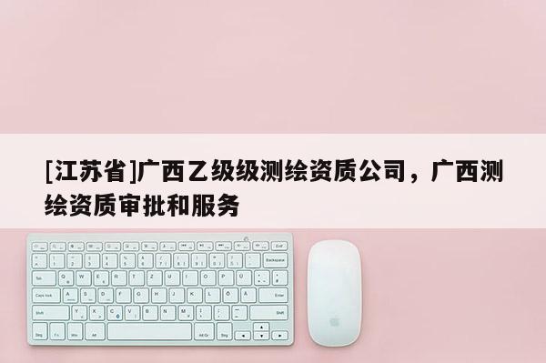 [江蘇省]廣西乙級級測繪資質公司，廣西測繪資質審批和服務
