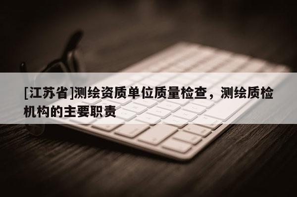 [江蘇省]測(cè)繪資質(zhì)單位質(zhì)量檢查，測(cè)繪質(zhì)檢機(jī)構(gòu)的主要職責(zé)