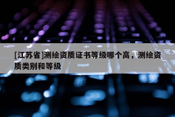 [江蘇省]測繪資質(zhì)證書等級哪個高，測繪資質(zhì)類別和等級