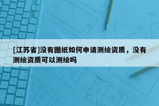 [江蘇省]沒有圖紙如何申請測繪資質，沒有測繪資質可以測繪嗎