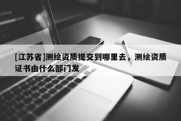 [江蘇省]測(cè)繪資質(zhì)提交到哪里去，測(cè)繪資質(zhì)證書由什么部門發(fā)