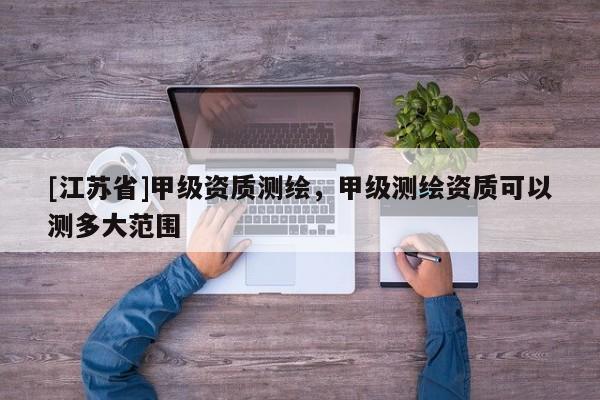 [江蘇省]甲級資質測繪，甲級測繪資質可以測多大范圍