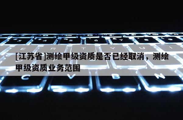 [江蘇省]測繪甲級資質(zhì)是否已經(jīng)取消，測繪甲級資質(zhì)業(yè)務(wù)范圍