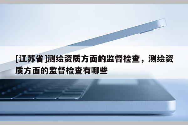 [江蘇省]測繪資質方面的監(jiān)督檢查，測繪資質方面的監(jiān)督檢查有哪些