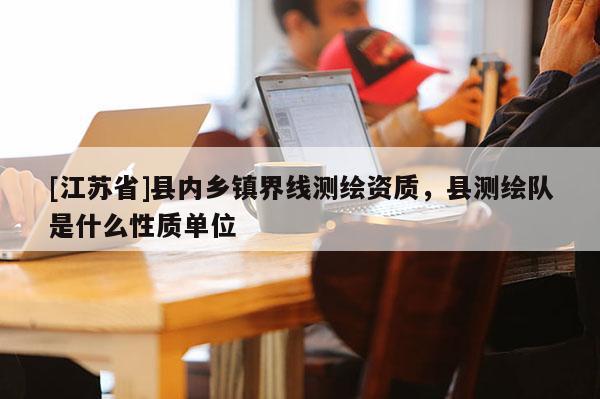 [江蘇省]縣內(nèi)鄉(xiāng)鎮(zhèn)界線測繪資質(zhì)，縣測繪隊是什么性質(zhì)單位