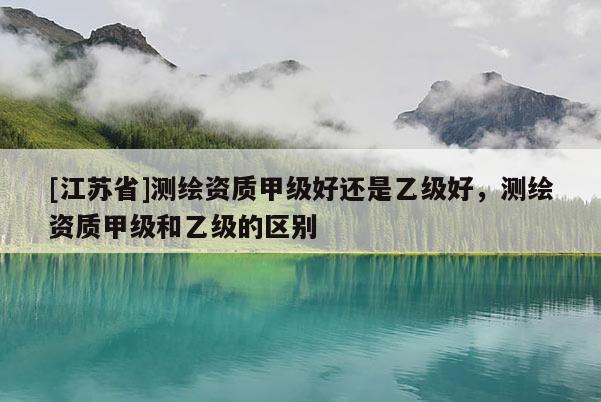 [江蘇省]測繪資質(zhì)甲級好還是乙級好，測繪資質(zhì)甲級和乙級的區(qū)別