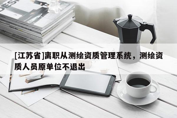 [江蘇省]離職從測繪資質管理系統，測繪資質人員原單位不退出