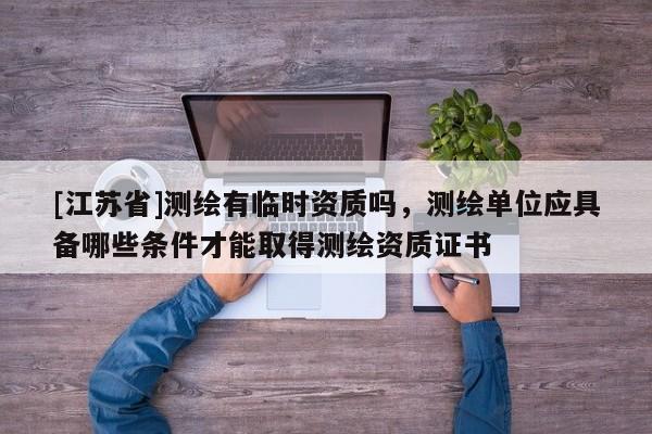 [江蘇省]測繪有臨時資質(zhì)嗎，測繪單位應(yīng)具備哪些條件才能取得測繪資質(zhì)證書