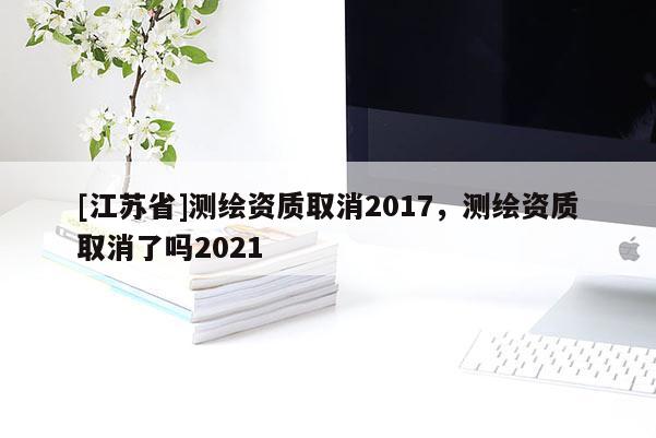[江蘇省]測繪資質取消2017，測繪資質取消了嗎2021