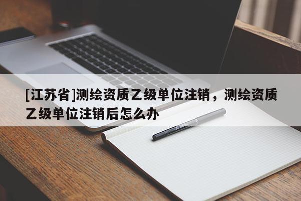 [江蘇省]測繪資質乙級單位注銷，測繪資質乙級單位注銷后怎么辦