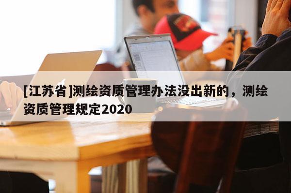 [江蘇省]測繪資質管理辦法沒出新的，測繪資質管理規(guī)定2020