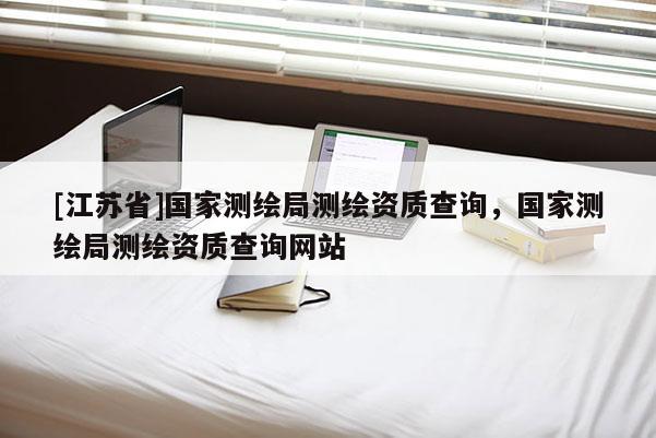 [江蘇省]國家測繪局測繪資質(zhì)查詢，國家測繪局測繪資質(zhì)查詢網(wǎng)站