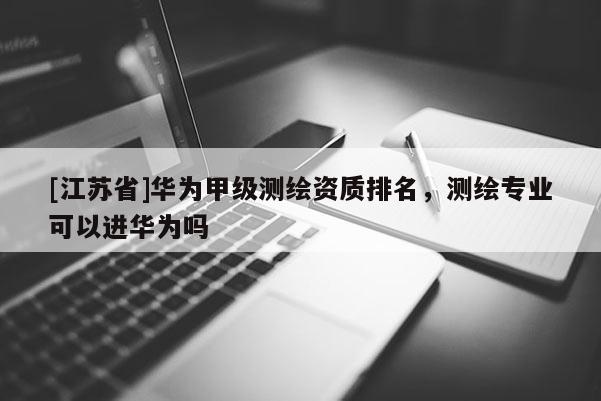 [江蘇省]華為甲級測繪資質(zhì)排名，測繪專業(yè)可以進華為嗎