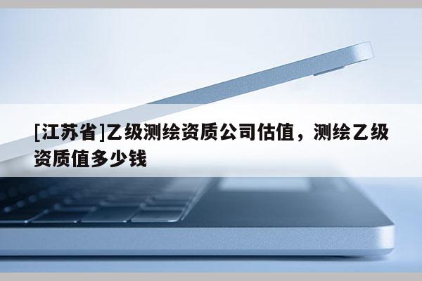 [江蘇省]乙級測繪資質公司估值，測繪乙級資質值多少錢