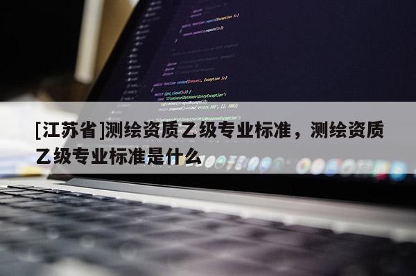 [江蘇省]測(cè)繪資質(zhì)乙級(jí)專業(yè)標(biāo)準(zhǔn)，測(cè)繪資質(zhì)乙級(jí)專業(yè)標(biāo)準(zhǔn)是什么