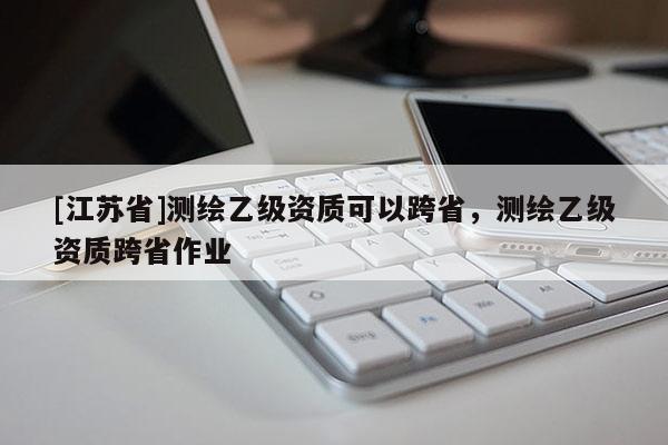 [江蘇省]測繪乙級資質可以跨省，測繪乙級資質跨省作業