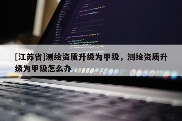 [江蘇省]測繪資質升級為甲級，測繪資質升級為甲級怎么辦
