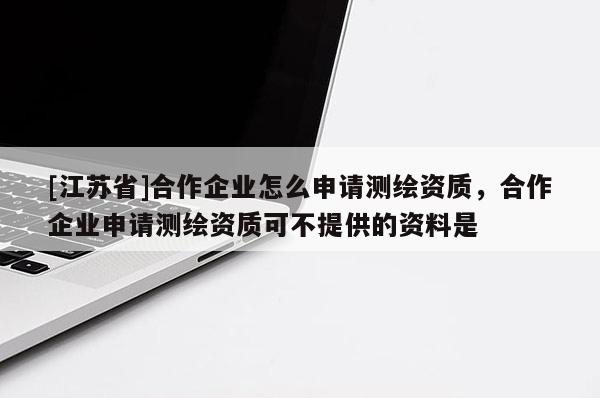 [江蘇省]合作企業(yè)怎么申請測繪資質(zhì)，合作企業(yè)申請測繪資質(zhì)可不提供的資料是
