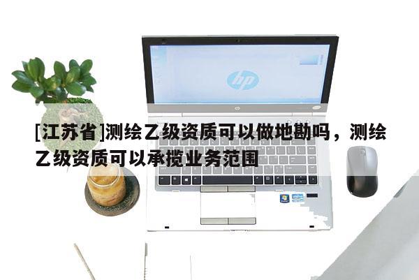 [江蘇省]測(cè)繪乙級(jí)資質(zhì)可以做地勘嗎，測(cè)繪乙級(jí)資質(zhì)可以承攬業(yè)務(wù)范圍